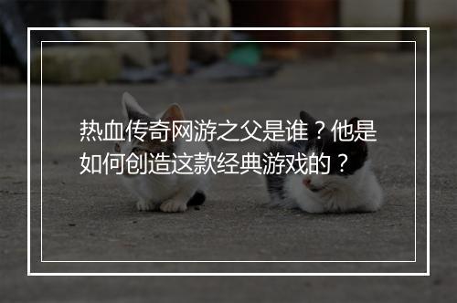 热血传奇网游之父是谁？他是如何创造这款经典游戏的？