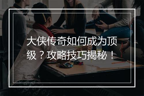 大侠传奇如何成为顶级？攻略技巧揭秘！
