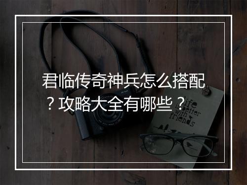 君临传奇神兵怎么搭配？攻略大全有哪些？