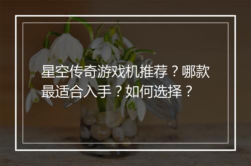 星空传奇游戏机推荐？哪款最适合入手？如何选择？