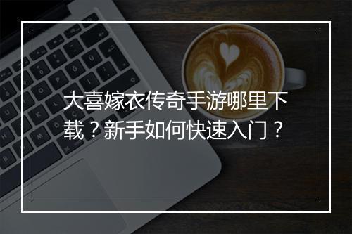 大喜嫁衣传奇手游哪里下载？新手如何快速入门？
