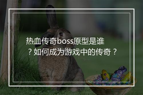 热血传奇boss原型是谁？如何成为游戏中的传奇？
