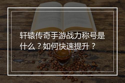 轩辕传奇手游战力称号是什么？如何快速提升？