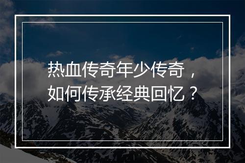 热血传奇年少传奇，如何传承经典回忆？