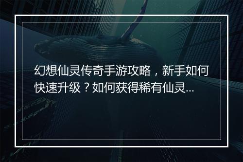 幻想仙灵传奇手游攻略，新手如何快速升级？如何获得稀有仙灵？