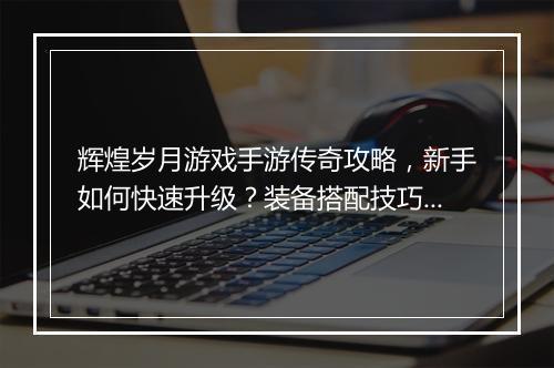 辉煌岁月游戏手游传奇攻略，新手如何快速升级？装备搭配技巧有哪些？
