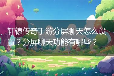 轩辕传奇手游分屏聊天怎么设置？分屏聊天功能有哪些？