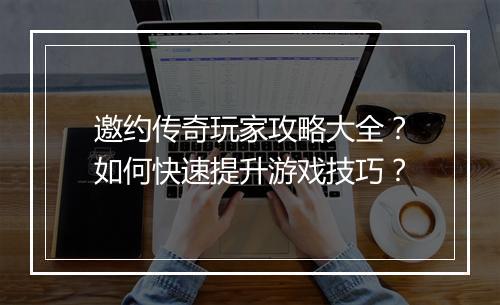 邀约传奇玩家攻略大全？如何快速提升游戏技巧？