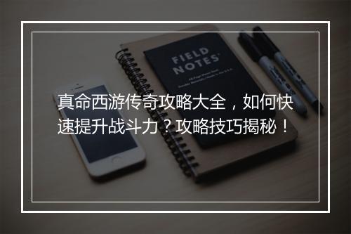 真命西游传奇攻略大全，如何快速提升战斗力？攻略技巧揭秘！