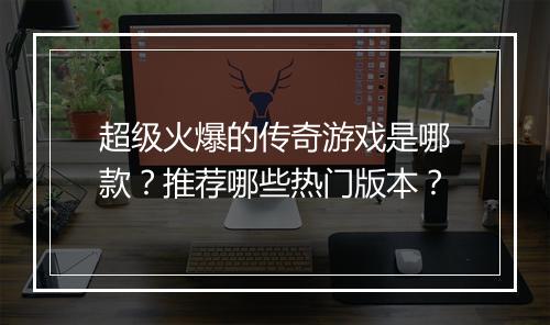 超级火爆的传奇游戏是哪款？推荐哪些热门版本？