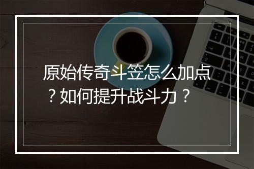 原始传奇斗笠怎么加点？如何提升战斗力？