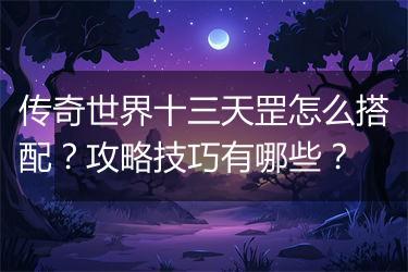 传奇世界十三天罡怎么搭配？攻略技巧有哪些？