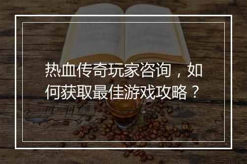 热血传奇玩家咨询，如何获取最佳游戏攻略？