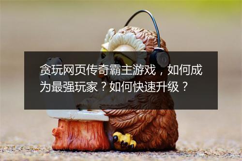 贪玩网页传奇霸主游戏，如何成为最强玩家？如何快速升级？