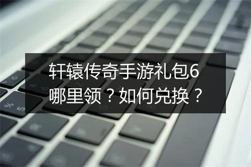 轩辕传奇手游礼包6哪里领？如何兑换？