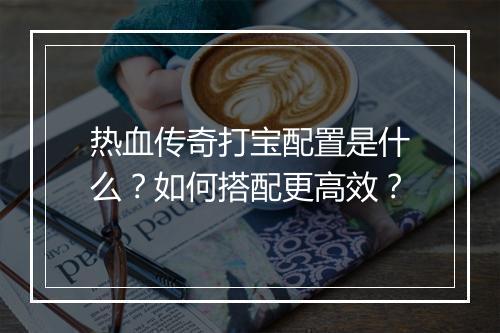 热血传奇打宝配置是什么？如何搭配更高效？
