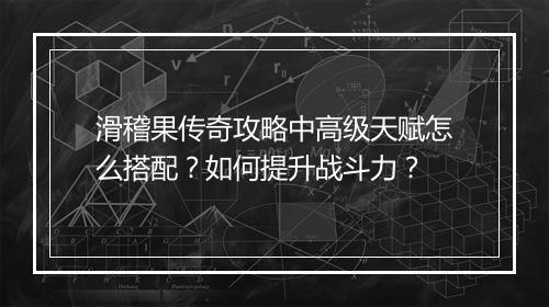 滑稽果传奇攻略中高级天赋怎么搭配？如何提升战斗力？