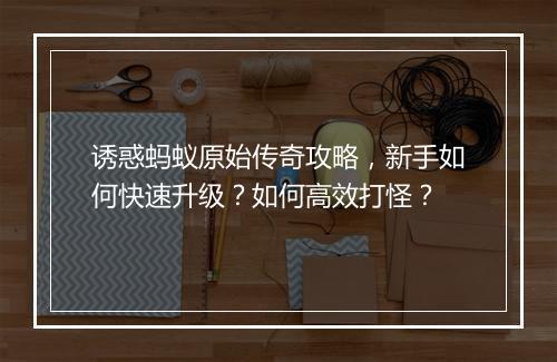 诱惑蚂蚁原始传奇攻略，新手如何快速升级？如何高效打怪？