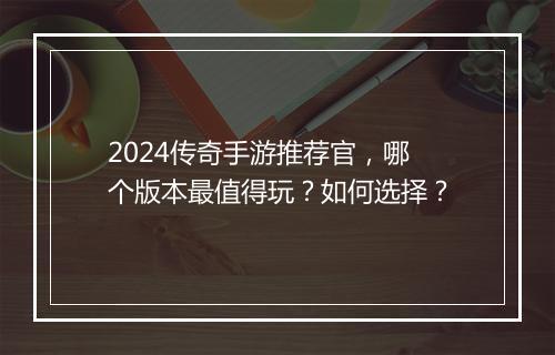 2024传奇手游推荐官，哪个版本最值得玩？如何选择？