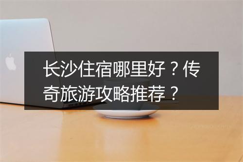 长沙住宿哪里好？传奇旅游攻略推荐？