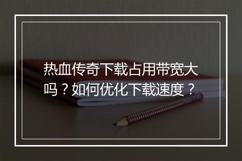 热血传奇下载占用带宽大吗？如何优化下载速度？