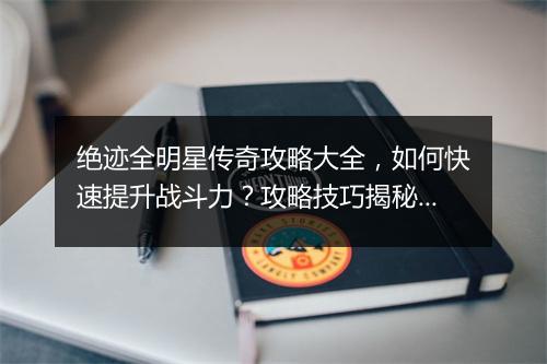 绝迹全明星传奇攻略大全，如何快速提升战斗力？攻略技巧揭秘！