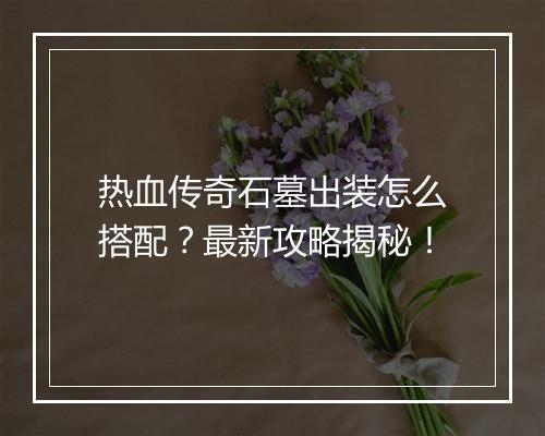 热血传奇石墓出装怎么搭配？最新攻略揭秘！