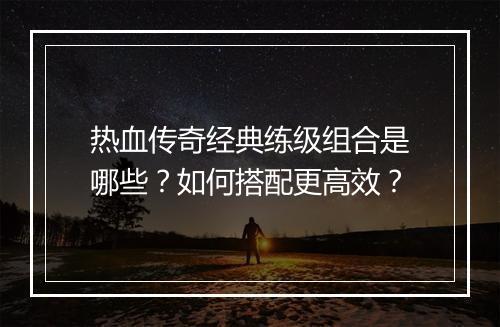 热血传奇经典练级组合是哪些？如何搭配更高效？