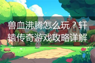 兽血沸腾怎么玩？轩辕传奇游戏攻略详解