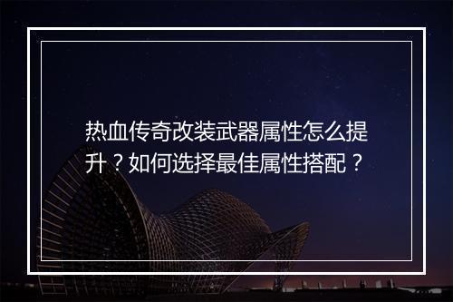 热血传奇改装武器属性怎么提升？如何选择最佳属性搭配？