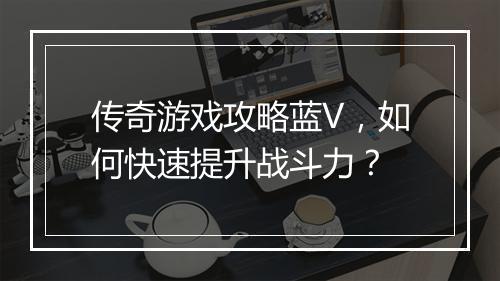 传奇游戏攻略蓝V，如何快速提升战斗力？