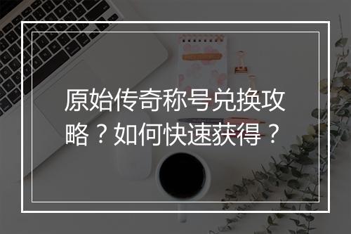 原始传奇称号兑换攻略？如何快速获得？