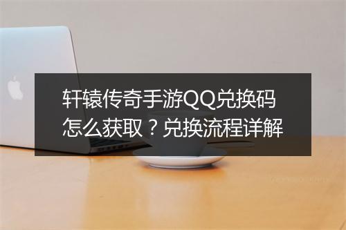 轩辕传奇手游QQ兑换码怎么获取？兑换流程详解