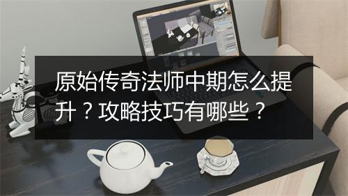 原始传奇法师中期怎么提升？攻略技巧有哪些？