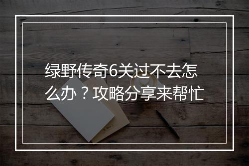 绿野传奇6关过不去怎么办？攻略分享来帮忙
