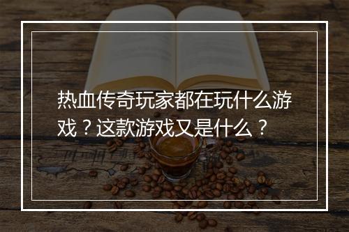 热血传奇玩家都在玩什么游戏？这款游戏又是什么？