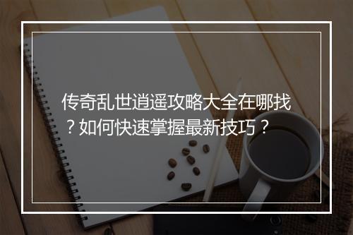 传奇乱世逍遥攻略大全在哪找？如何快速掌握最新技巧？