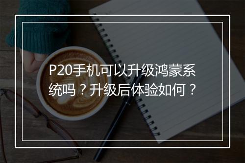 P20手机可以升级鸿蒙系统吗？升级后体验如何？