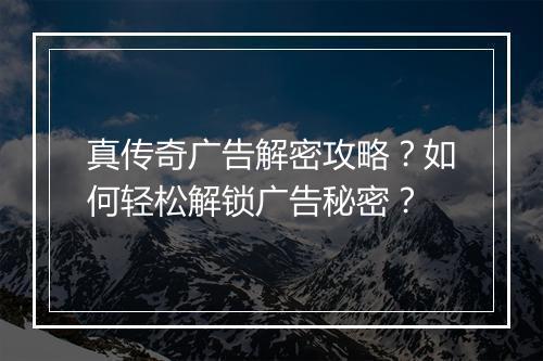 真传奇广告解密攻略？如何轻松解锁广告秘密？