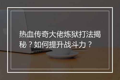 热血传奇大佬炼狱打法揭秘？如何提升战斗力？