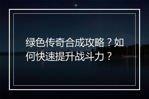 绿色传奇合成攻略？如何快速提升战斗力？