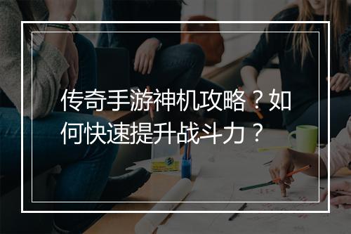 传奇手游神机攻略?如何快速提升战斗力?