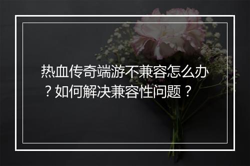 热血传奇端游不兼容怎么办？如何解决兼容性问题？
