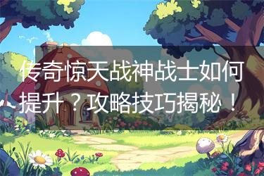 传奇惊天战神战士如何提升？攻略技巧揭秘！