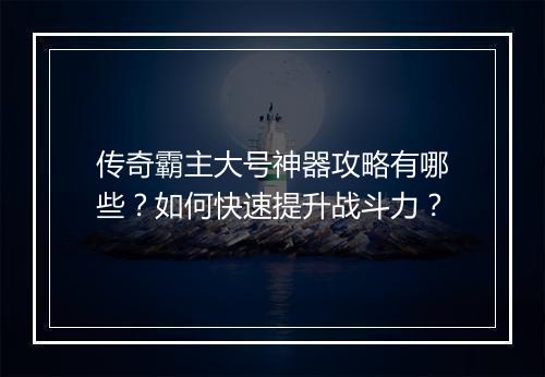 传奇霸主大号神器攻略有哪些？如何快速提升战斗力？