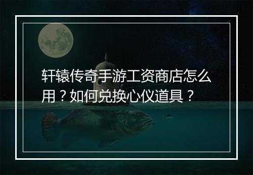 轩辕传奇手游工资商店怎么用？如何兑换心仪道具？