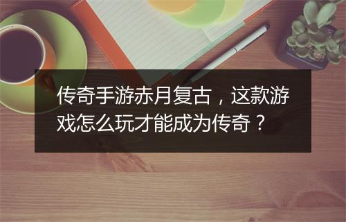 传奇手游赤月复古，这款游戏怎么玩才能成为传奇？