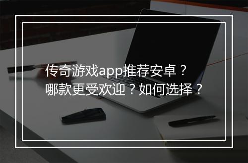 传奇游戏app推荐安卓？哪款更受欢迎？如何选择？
