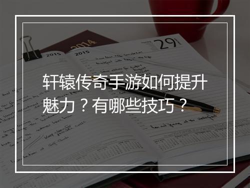 轩辕传奇手游如何提升魅力？有哪些技巧？