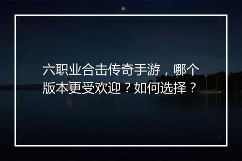 六职业合击传奇手游，哪个版本更受欢迎？如何选择？
